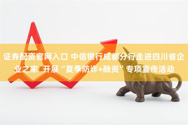 证券配资官网入口 中信银行成都分行走进四川省企业之家  开展“夏季防诈+融资”专项宣传活动