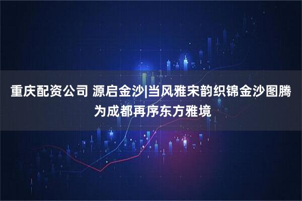 重庆配资公司 源启金沙|当风雅宋韵织锦金沙图腾 为成都再序东方雅境