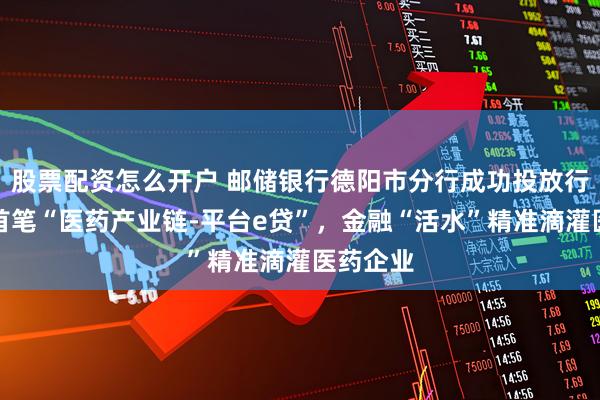 股票配资怎么开户 邮储银行德阳市分行成功投放行内全省首笔“医药产业链-平台e贷”，金融“活水”精准滴灌医药企业