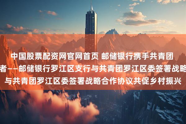 中国股票配资网官网首页 邮储银行携手共青团 金融活水润泽青年创业者——邮储银行罗江区支行与共青团罗江区委签署战略合作协议共促乡村振兴