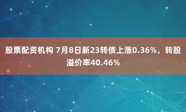 股票配资机构 7月8日新23转债上涨0.36%，转股溢价率40.46%
