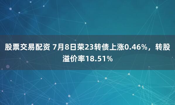 股票交易配资 7月8日荣23转债上涨0.46%，转股溢价率18.51%