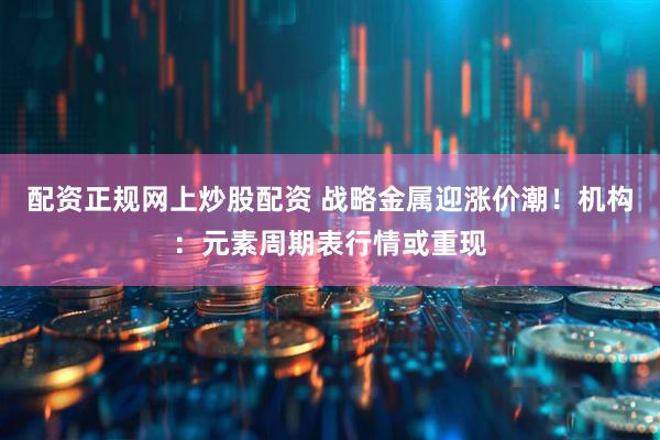 配资正规网上炒股配资 战略金属迎涨价潮！机构：元素周期表行情或重现