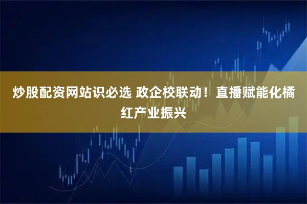 炒股配资网站识必选 政企校联动！直播赋能化橘红产业振兴