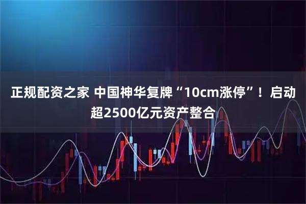 正规配资之家 中国神华复牌“10cm涨停”！启动超2500亿元资产整合