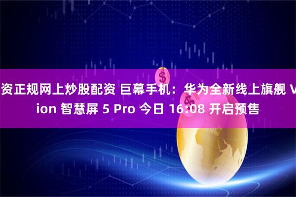 配资正规网上炒股配资 巨幕手机：华为全新线上旗舰 Vision 智慧屏 5 Pro 今日 16:08 开启预售