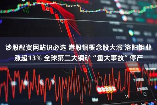 炒股配资网站识必选 港股铜概念股大涨 洛阳钼业涨超13% 全球第二大铜矿“重大事故”停产